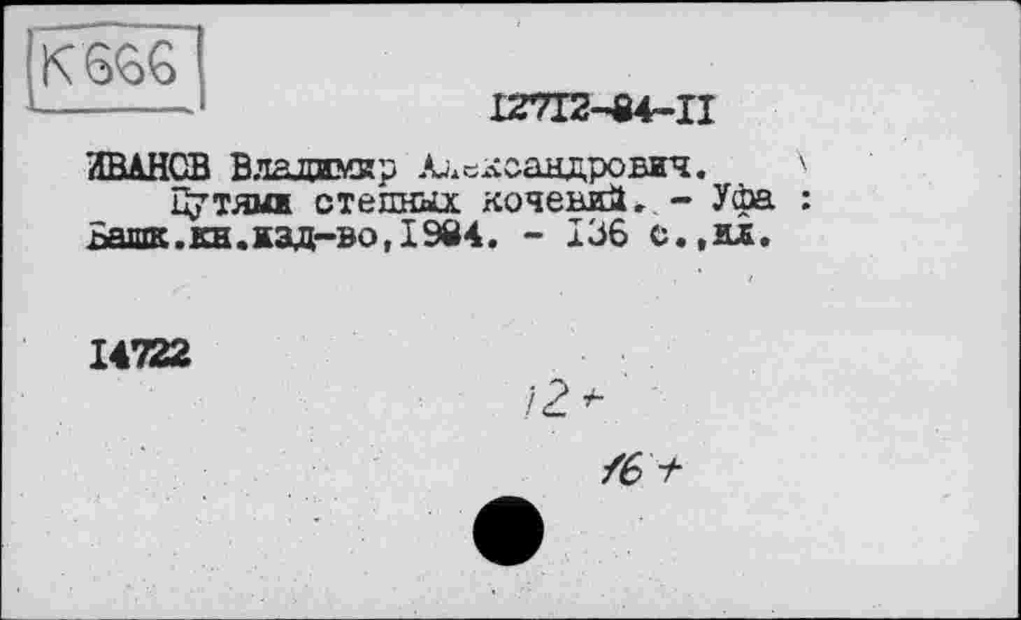 ﻿К 666
IZ7I2-84-II
ИВАНОВ Влажмвр Александрович. '
Путями степных кочевий.. - Уфа :
Башк.кн.изд-во,I9Ö4. - 136 с.,ил.
14722
/2>
/6 +